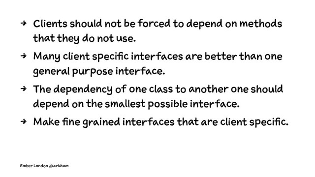 4 Clients should not be forced to depend on methods
that they do not use.
4 Many client specific interfaces are better than one
general purpose interface.
4 The dependency of one class to another one should
depend on the smallest possible interface.
4 Make fine grained interfaces that are client specific.
Ember London @arkham
