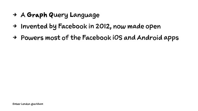 4 A Graph Query Language
4 Invented by Facebook in 2012, now made open
4 Powers most of the Facebook iOS and Android apps
Ember London @arkham
