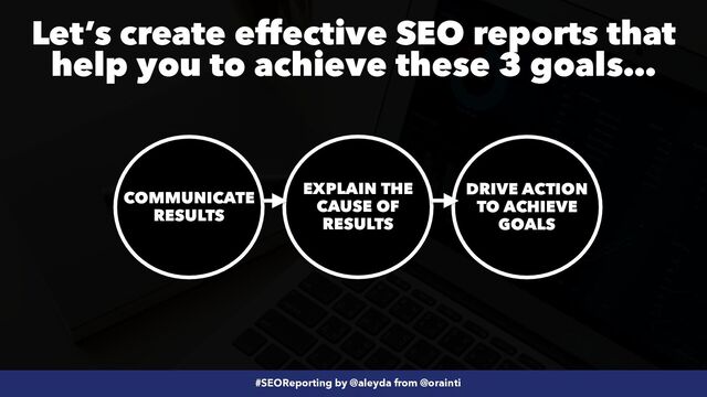 #SEOReporting by @aleyda from @orainti
COMMUNICATE
RESULTS
EXPLAIN THE
CAUSE OF
RESULTS
DRIVE ACTION
TO ACHIEVE
GOALS
Let’s create effective SEO reports that
help you to achieve these 3 goals…
