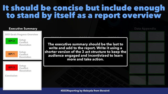 #SEOReporting by @aleyda from @orainti
It should be concise but include enough
to stand by itself as a report overview
Executive Summary Data Appendix
PAGE 1 PAGE 2 PAGE 3
KPI 3
KPI 2 KPI 1
KPI 3
KPI 1
KPI 2
The executive summary should be the last to
write and add to the report. Write it using a
shorter version of the 3 act structure to keep the
audience engaged and incentivized to learn
more and take action.
Setup


Conflict


Resolution
Setup


Conflict


Resolution
Setup


Conflict


Resolution
SEO Goals Progress Overview
Conclusion
