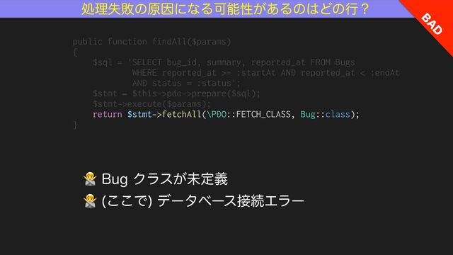 ॲཧࣦഊͷݪҼʹͳΔՄೳੑ͕͋Δͷ͸Ͳͷߦʁ
#
"
%
🙅#VHΫϥε͕ະఆٛ
🙅 ͜͜Ͱ
σʔλϕʔε઀ଓΤϥʔ
public function findAll($params)


{


$sql = 'SELECT bug_id, summary, reported_at FROM Bugs


WHERE reported_at >= :startAt AND reported_at < :endAt


AND status = :status';


$stmt = $this->pdo->prepare($sql);


$stmt->execute($params);


return $stmt->fetchAll(\PDO::FETCH_CLASS, Bug::class);


}
