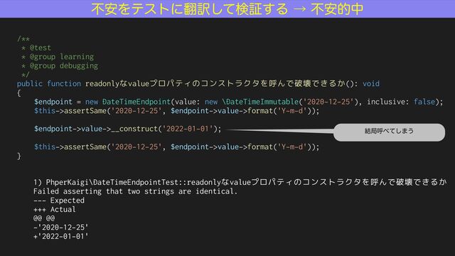 /**


* @test


* @group learning


* @group debugging


*/


public function readonlyなvalueプロパティのコンストラクタを呼んで破壊できるか(): void


{


$endpoint = new DateTimeEndpoint(value: new \DateTimeImmutable('2020-12-25'), inclusive: false);


$this->assertSame('2020-12-25', $endpoint->value->format('Y-m-d'));


$endpoint->value->__construct('2022-01-01');


$this->assertSame('2020-12-25', $endpoint->value->format('Y-m-d'));


}
1) PhperKaigi\DateTimeEndpointTest::readonlyなvalueプロパティのコンストラクタを呼んで破壊できるか


Failed asserting that two strings are identical.


--- Expected


+++ Actual


@@ @@


-'2020-12-25'


+'2022-01-01'
݁ہݺ΂ͯ͠·͏
ෆ҆Λςετʹ຋༁ͯ͠ݕূ͢Δˠෆ҆తத
