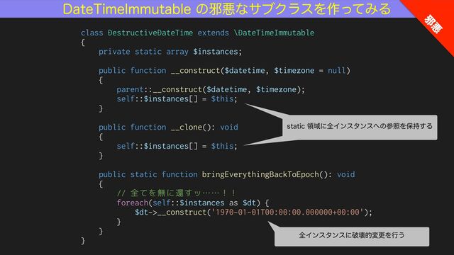 %BUF5JNF*NNVUBCMFͷअѱͳαϒΫϥεΛ࡞ͬͯΈΔ
class DestructiveDateTime extends \DateTimeImmutable


{


private static array $instances;


public function __construct($datetime, $timezone = null)


{


parent::__construct($datetime, $timezone);


self::$instances[] = $this;


}


public function __clone(): void


{


self::$instances[] = $this;


}


public static function bringEverythingBackToEpoch(): void


{


// 全てを無に還すッ……！！


foreach(self::$instances as $dt) {


$dt->__construct('1970-01-01T00:00:00.000000+00:00');


}


}


}
TUBUJDྖҬʹશΠϯελϯε΁ͷࢀরΛอ࣋͢Δ
TUBUJDྖҬʹશΠϯελϯε΁ͷࢀরΛอ࣋͢Δ
શΠϯελϯεʹഁյతมߋΛߦ͏
अ
ѱ
