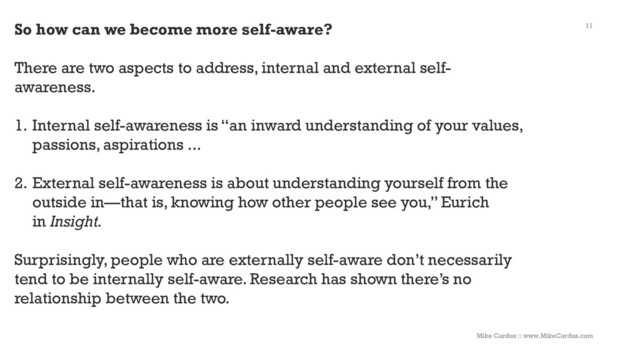 11
So how can we become more self-aware?
There are two aspects to address, internal and external self-
awareness.
1. Internal self-awareness is “an inward understanding of your values,
passions, aspirations ...
2. External self-awareness is about understanding yourself from the
outside in—that is, knowing how other people see you,” Eurich
in Insight.
Surprisingly, people who are externally self-aware don’t necessarily
tend to be internally self-aware. Research has shown there’s no
relationship between the two.
Mike Cardus :: www.MikeCardus.com
