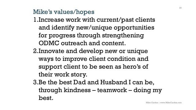 Mike’s values/hopes
1.Increase work with current/past clients
and identify new/unique opportunities
for progress through strengthening
ODMC outreach and content.
2.Innovate and develop new or unique
ways to improve client condition and
support client to be seen as hero’s of
their work story.
3.Be the best Dad and Husband I can be,
through kindness – teamwork – doing my
best.
20
Mike Cardus :: www.MikeCardus.com
