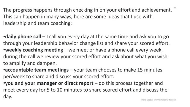 The progress happens through checking in on your effort and achievement.
This can happen in many ways, here are some ideas that I use with
leadership and team coaching:
•daily phone call – I call you every day at the same time and ask you to go
through your leadership behavior change list and share your scored effort.
•weekly coaching meeting – we meet or have a phone call every week,
during the call we review your scored effort and ask about what you wish
to amplify and dampen.
•accountable team meetings – your team chooses to make 15 minutes
per/week to share and discuss your scored effort.
•you and your manager or direct report – do this process together and
meet every day for 5 to 10 minutes to share scored effort and discuss the
day.
27
Mike Cardus :: www.MikeCardus.com
