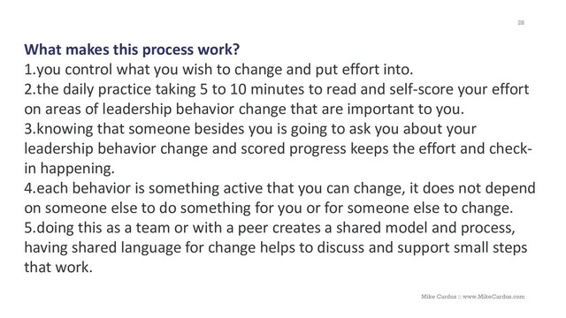 What makes this process work?
1.you control what you wish to change and put effort into.
2.the daily practice taking 5 to 10 minutes to read and self-score your effort
on areas of leadership behavior change that are important to you.
3.knowing that someone besides you is going to ask you about your
leadership behavior change and scored progress keeps the effort and check-
in happening.
4.each behavior is something active that you can change, it does not depend
on someone else to do something for you or for someone else to change.
5.doing this as a team or with a peer creates a shared model and process,
having shared language for change helps to discuss and support small steps
that work.
28
Mike Cardus :: www.MikeCardus.com
