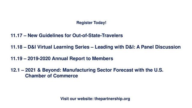 Upcoming Events
Visit our website: thepartnership.org
Register Today!
11.17 – New Guidelines for Out-of-State-Travelers
11.18 – D&I Virtual Learning Series – Leading with D&I: A Panel Discussion
11.19 – 2019-2020 Annual Report to Members
12.1 – 2021 & Beyond: Manufacturing Sector Forecast with the U.S.
Chamber of Commerce
