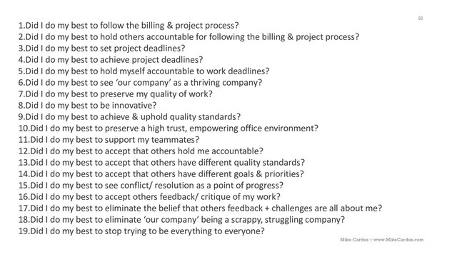 1.Did I do my best to follow the billing & project process?
2.Did I do my best to hold others accountable for following the billing & project process?
3.Did I do my best to set project deadlines?
4.Did I do my best to achieve project deadlines?
5.Did I do my best to hold myself accountable to work deadlines?
6.Did I do my best to see ‘our company’ as a thriving company?
7.Did I do my best to preserve my quality of work?
8.Did I do my best to be innovative?
9.Did I do my best to achieve & uphold quality standards?
10.Did I do my best to preserve a high trust, empowering office environment?
11.Did I do my best to support my teammates?
12.Did I do my best to accept that others hold me accountable?
13.Did I do my best to accept that others have different quality standards?
14.Did I do my best to accept that others have different goals & priorities?
15.Did I do my best to see conflict/ resolution as a point of progress?
16.Did I do my best to accept others feedback/ critique of my work?
17.Did I do my best to eliminate the belief that others feedback + challenges are all about me?
18.Did I do my best to eliminate ‘our company’ being a scrappy, struggling company?
19.Did I do my best to stop trying to be everything to everyone?
31
Mike Cardus :: www.MikeCardus.com
