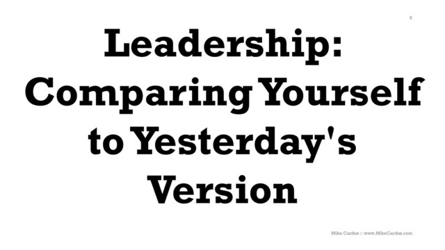 Leadership:
Comparing Yourself
to Yesterday's
Version
6
Mike Cardus :: www.MikeCardus.com
