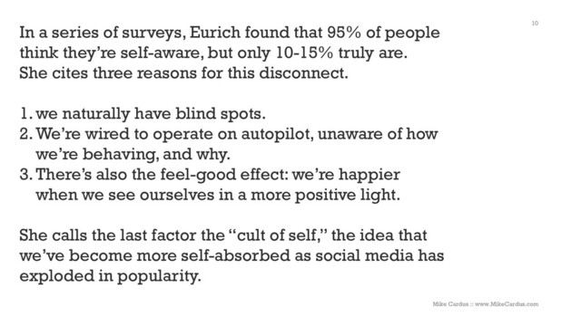 10
In a series of surveys, Eurich found that 95% of people
think they’re self-aware, but only 10-15% truly are.
She cites three reasons for this disconnect.
1.we naturally have blind spots.
2.We’re wired to operate on autopilot, unaware of how
we’re behaving, and why.
3.There’s also the feel-good effect: we’re happier
when we see ourselves in a more positive light.
She calls the last factor the “cult of self,” the idea that
we’ve become more self-absorbed as social media has
exploded in popularity.
Mike Cardus :: www.MikeCardus.com
