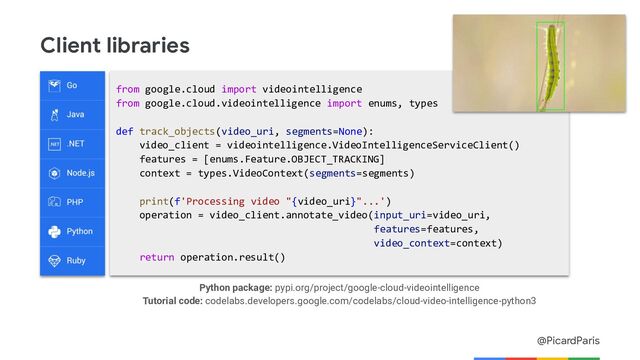 @PicardParis
Client libraries
from google.cloud import videointelligence
from google.cloud.videointelligence import enums, types
def track_objects(video_uri, segments=None):
video_client = videointelligence.VideoIntelligenceServiceClient()
features = [enums.Feature.OBJECT_TRACKING]
context = types.VideoContext(segments=segments)
print(f'Processing video "{video_uri}"...')
operation = video_client.annotate_video(input_uri=video_uri,
features=features,
video_context=context)
return operation.result()
Python package: pypi.org/project/google-cloud-videointelligence
Tutorial code: codelabs.developers.google.com/codelabs/cloud-video-intelligence-python3
