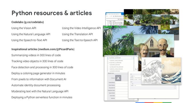 @PicardParis
Python resources & articles
Codelabs (g.co/codelabs)
Using the Vision API Using the Video Intelligence API
Using the Natural Language API Using the Translation API
Using the Speech-to-Text API Using the Text-to-Speech API
Inspirational articles (medium.com/@PicardParis)
Summarizing videos in 300 lines of code
Tracking video objects in 300 lines of code
Face detection and processing in 300 lines of code
Deploy a coloring page generator in minutes
From pixels to information with Document AI
Automate identity document processing
Moderating text with the Natural Language API
Deploying a Python serverless function in minutes
