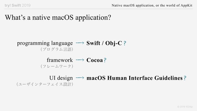 try! Swift 2019 Native macOS application, or the world of AppKit
© 2019 1024jp
What’s a native macOS application?
programming language Swift / Obj-C
framework Cocoa
UI design macOS Human Interface Guidelines
?
?
?
ʢϓϩάϥϜݴޠʣ
ʢϑϨʔϜϫʔΫʣ
ʢϢʔβΠϯλʔϑΣΠεઃܭʣ
