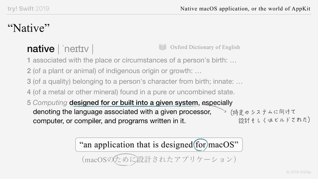 try! Swift 2019 Native macOS application, or the world of AppKit
© 2019 1024jp
“an application that is designed for macOS”
“Native”
native | ˈneɪtɪv |

1 associated with the place or circumstances of a person's birth: …

2 (of a plant or animal) of indigenous origin or growth: …

3 (of a quality) belonging to a person's character from birth; innate: …

4 (of a metal or other mineral) found in a pure or uncombined state.

5 Computing designed for or built into a given system, especially
denoting the language associated with a given processor,
computer, or compiler, and programs written in it.
（特定のシステムに向けて
　　設計もしくはビルドされた）
Oxford Dictionary of English
ʢmacOSͷͨΊʹઃܭ͞ΕͨΞϓϦέʔγϣϯʣ
