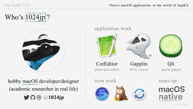 try! Swift 2019 Native macOS application, or the world of AppKit
© 2019 1024jp
Who’s 1024jp ?
CotEditor Gapplin Qli
application work
plain-text editor SVG viewer movie player
macOS
meet-up
hobby macOS developer/designer
@1024jp
icon work
(academic researcher in real life)
