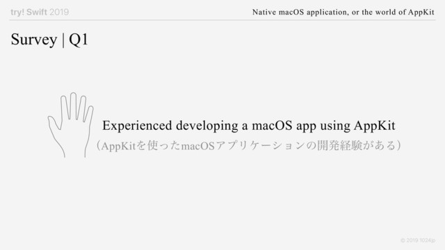 try! Swift 2019 Native macOS application, or the world of AppKit
© 2019 1024jp
Survey | Q1
Experienced developing a macOS app using AppKit
ʢAppKitΛ࢖ͬͨmacOSΞϓϦέʔγϣϯͷ։ൃܦݧ͕͋Δʣ
