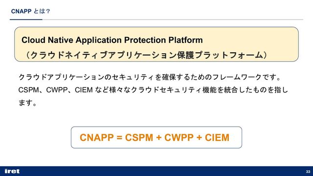 33
CNAPP とは？
Cloud Native Application Protection Platform
（クラウドネイティブアプリケーション保護プラットフォーム）
クラウドアプリケーションのセキュリティを確保するためのフレームワークです。
CSPM、CWPP、CIEM など様々なクラウドセキュリティ機能を統合したものを指し
ます。
CNAPP = CSPM + CWPP + CIEM
