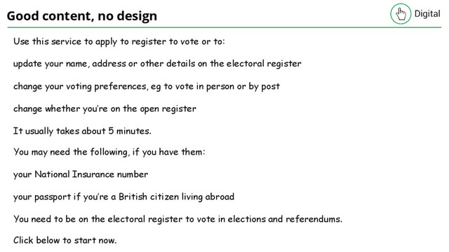 Good content, no design
Use this service to apply to register to vote or to:
update your name, address or other details on the electoral register
change your voting preferences, eg to vote in person or by post
change whether you’re on the open register
It usually takes about 5 minutes.
You may need the following, if you have them:
your National Insurance number
your passport if you’re a British citizen living abroad
You need to be on the electoral register to vote in elections and referendums.
Click below to start now.
