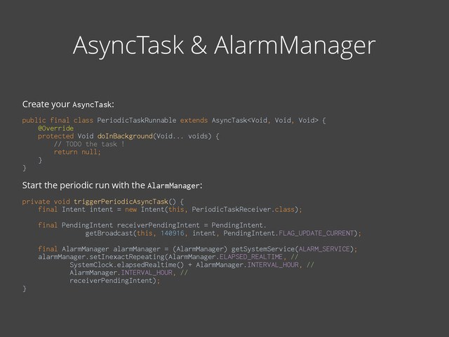 AsyncTask & AlarmManager
Create your AsyncTask:
!
public final class PeriodicTaskRunnable extends AsyncTask { 
@Override 
protected Void doInBackground(Void... voids) { 
// TODO the task ! 
return null; 
} 
} 
Start the periodic run with the AlarmManager:
 
private void triggerPeriodicAsyncTask() { 
final Intent intent = new Intent(this, PeriodicTaskReceiver.class); 
 
final PendingIntent receiverPendingIntent = PendingIntent. 
getBroadcast(this, 140916, intent, PendingIntent.FLAG_UPDATE_CURRENT); 
 
final AlarmManager alarmManager = (AlarmManager) getSystemService(ALARM_SERVICE); 
alarmManager.setInexactRepeating(AlarmManager.ELAPSED_REALTIME, // 
SystemClock.elapsedRealtime() + AlarmManager.INTERVAL_HOUR, // 
AlarmManager.INTERVAL_HOUR, // 
receiverPendingIntent); 
}
