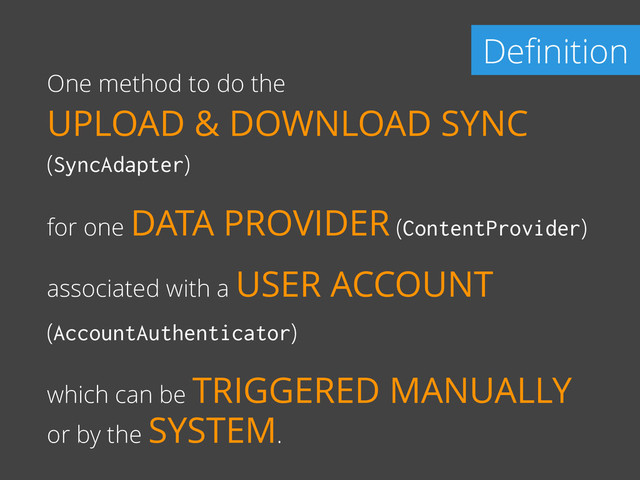 Deﬁnition
One method to do the
UPLOAD & DOWNLOAD SYNC
(SyncAdapter)
for one DATA PROVIDER (ContentProvider)
associated with a USER ACCOUNT
(AccountAuthenticator)
which can be TRIGGERED MANUALLY
or by the SYSTEM.
