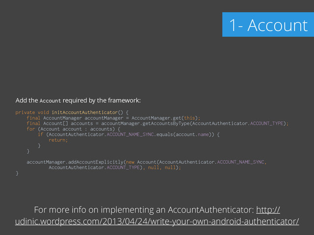 Add the Account required by the framework:
!
private void initAccountAuthenticator() { 
final AccountManager accountManager = AccountManager.get(this); 
final Account[] accounts = accountManager.getAccountsByType(AccountAuthenticator.ACCOUNT_TYPE); 
for (Account account : accounts) { 
if (AccountAuthenticator.ACCOUNT_NAME_SYNC.equals(account.name)) { 
return; 
} 
} 
 
accountManager.addAccountExplicitly(new Account(AccountAuthenticator.ACCOUNT_NAME_SYNC, 
AccountAuthenticator.ACCOUNT_TYPE), null, null); 
}
1- Account
For more info on implementing an AccountAuthenticator: http://
udinic.wordpress.com/2013/04/24/write-your-own-android-authenticator/
