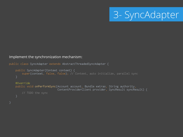 Implement the synchronization mechanism:
!
public class SyncAdapter extends AbstractThreadedSyncAdapter { 
 
public SyncAdapter(Context context) { 
super(context, false, false); // Context, auto initialize, parallel sync 
} 
 
@Override 
public void onPerformSync(Account account, Bundle extras, String authority,
ContentProviderClient provider, SyncResult syncResult) { 
// TODO the sync 
} 
 
}
3- SyncAdapter
