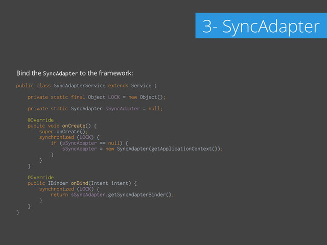 Bind the SyncAdapter to the framework:
!
public class SyncAdapterService extends Service { 
 
private static final Object LOCK = new Object(); 
 
private static SyncAdapter sSyncAdapter = null; 
 
@Override 
public void onCreate() { 
super.onCreate(); 
synchronized (LOCK) { 
if (sSyncAdapter == null) { 
sSyncAdapter = new SyncAdapter(getApplicationContext()); 
} 
} 
} 
 
@Override 
public IBinder onBind(Intent intent) { 
synchronized (LOCK) { 
return sSyncAdapter.getSyncAdapterBinder(); 
} 
} 
}
3- SyncAdapter
