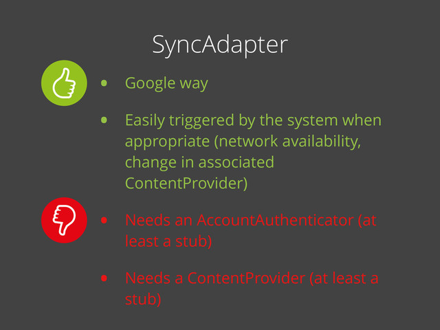 • Google way
• Easily triggered by the system when
appropriate (network availability,
change in associated
ContentProvider)
• Needs an AccountAuthenticator (at
least a stub)
• Needs a ContentProvider (at least a
stub)
SyncAdapter
