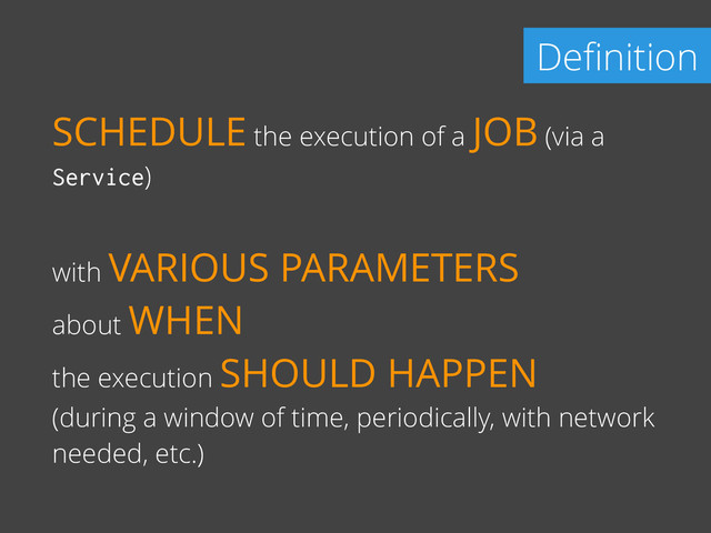 Deﬁnition
SCHEDULE the execution of a JOB (via a
Service)
with VARIOUS PARAMETERS
about WHEN
the execution SHOULD HAPPEN
(during a window of time, periodically, with network
needed, etc.)

