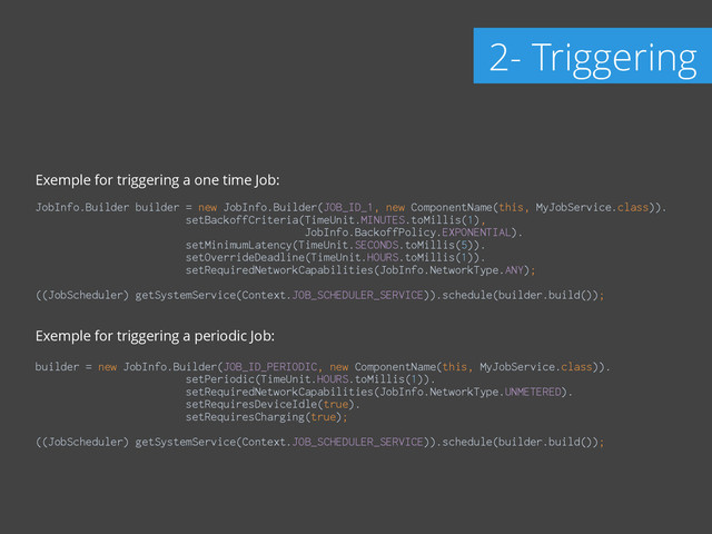 Exemple for triggering a one time Job:
!
JobInfo.Builder builder = new JobInfo.Builder(JOB_ID_1, new ComponentName(this, MyJobService.class)). 
setBackoffCriteria(TimeUnit.MINUTES.toMillis(1),
JobInfo.BackoffPolicy.EXPONENTIAL). 
setMinimumLatency(TimeUnit.SECONDS.toMillis(5)). 
setOverrideDeadline(TimeUnit.HOURS.toMillis(1)). 
setRequiredNetworkCapabilities(JobInfo.NetworkType.ANY); 
((JobScheduler) getSystemService(Context.JOB_SCHEDULER_SERVICE)).schedule(builder.build()); 
!
Exemple for triggering a periodic Job:
!
builder = new JobInfo.Builder(JOB_ID_PERIODIC, new ComponentName(this, MyJobService.class)). 
setPeriodic(TimeUnit.HOURS.toMillis(1)). 
setRequiredNetworkCapabilities(JobInfo.NetworkType.UNMETERED). 
setRequiresDeviceIdle(true). 
setRequiresCharging(true); 
 
((JobScheduler) getSystemService(Context.JOB_SCHEDULER_SERVICE)).schedule(builder.build());
2- Triggering
