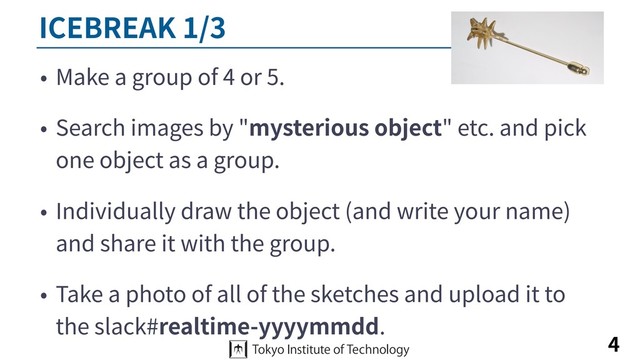 ICEBREAK 1/3
• Make a group of 4 or 5.
• Search images by "mysterious object" etc. and pick
one object as a group.
• Individually draw the object (and write your name)
and share it with the group.
• Take a photo of all of the sketches and upload it to
the slack#realtime-yyyymmdd.
4
