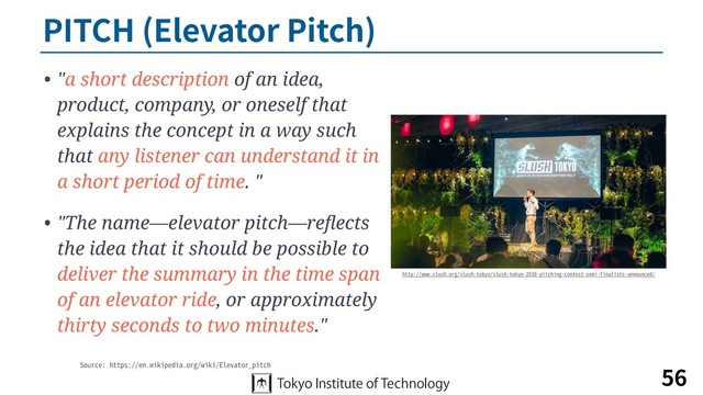 PITCH (Elevator Pitch)
• "a short description of an idea,
product, company, or oneself that
explains the concept in a way such
that any listener can understand it in
a short period of time. "
• "The name—elevator pitch—reﬂects
the idea that it should be possible to
deliver the summary in the time span
of an elevator ride, or approximately
thirty seconds to two minutes."
56
http://www.slush.org/slush-tokyo/slush-tokyo-2018-pitching-contest-semi-finalists-announced/
Source: https://en.wikipedia.org/wiki/Elevator_pitch
