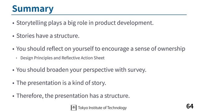 Summary
• Storytelling plays a big role in product development.
• Stories have a structure.
• You should reﬂect on yourself to encourage a sense of ownership
• Design Principles and Reﬂective Action Sheet
• You should broaden your perspective with survey.
• The presentation is a kind of story.
• Therefore, the presentation has a structure.
64
