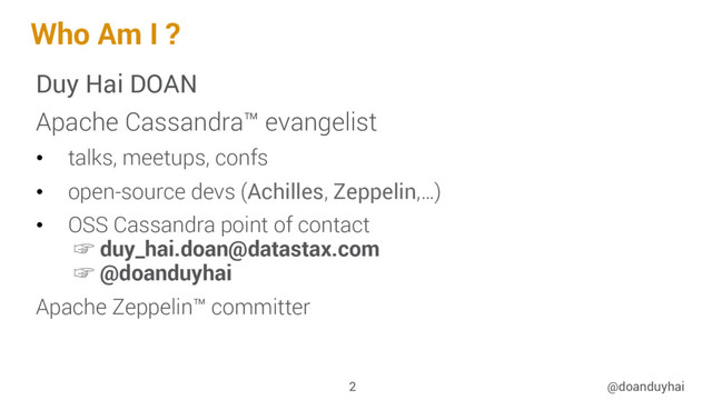 Who Am I ?
Duy Hai DOAN
Apache Cassandra™ evangelist
•  talks, meetups, confs
•  open-source devs (Achilles, Zeppelin,…)
•  OSS Cassandra point of contact
☞ duy_hai.doan@datastax.com
☞ @doanduyhai
Apache Zeppelin™ committer
@doanduyhai
2

