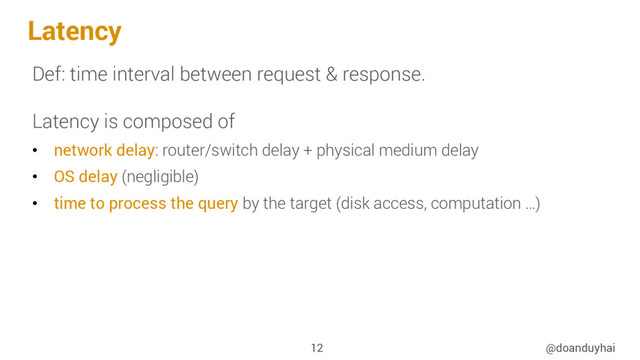 Latency
Def: time interval between request & response.
Latency is composed of
•  network delay: router/switch delay + physical medium delay
•  OS delay (negligible)
•  time to process the query by the target (disk access, computation …)
@doanduyhai
12
