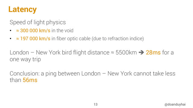 Latency
Speed of light physics
•  ≈ 300 000 km/s in the void
•  ≈ 197 000 km/s in ﬁber optic cable (due to refraction indice)
London – New York bird flight distance ≈ 5500km è 28ms for a
one way trip
Conclusion: a ping between London – New York cannot take less
than 56ms
@doanduyhai
13
