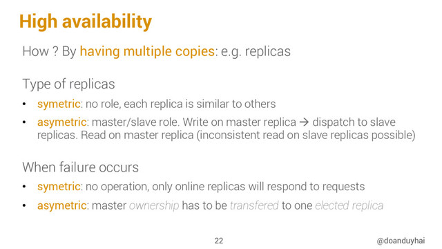 High availability
How ? By having multiple copies: e.g. replicas
Type of replicas
•  symetric: no role, each replica is similar to others
•  asymetric: master/slave role. Write on master replica à dispatch to slave
replicas. Read on master replica (inconsistent read on slave replicas possible)
When failure occurs
•  symetric: no operation, only online replicas will respond to requests
•  asymetric: master ownership has to be transfered to one elected replica
@doanduyhai
22
