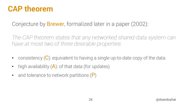 CAP theorem
@doanduyhai
24
Conjecture by Brewer, formalized later in a paper (2002):
The CAP theorem states that any networked shared-data system can
have at most two of three desirable properties
•  consistency (C): equivalent to having a single up-to-date copy of the data
•  high availability (A): of that data (for updates)
•  and tolerance to network partitions (P)
