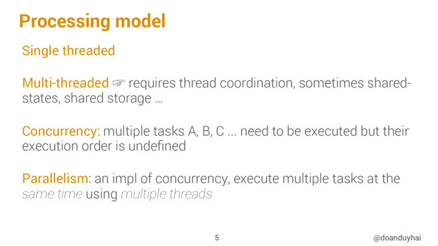 Processing model
Single threaded
Multi-threaded ☞ requires thread coordination, sometimes shared-
states, shared storage …
Concurrency: multiple tasks A, B, C ... need to be executed but their
execution order is undeﬁned
Parallelism: an impl of concurrency, execute multiple tasks at the
same time using multiple threads
@doanduyhai
5
