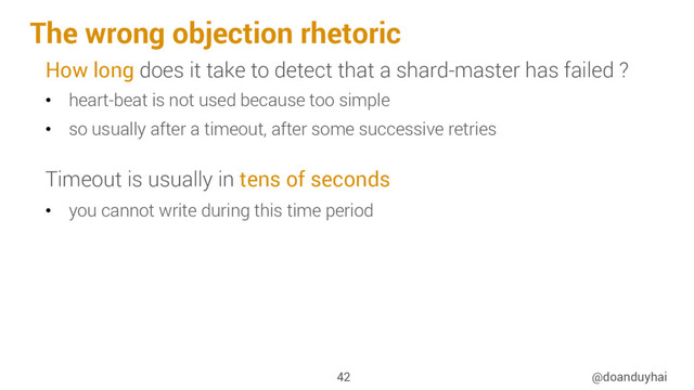 The wrong objection rhetoric
@doanduyhai
42
How long does it take to detect that a shard-master has failed ?
•  heart-beat is not used because too simple
•  so usually after a timeout, after some successive retries
Timeout is usually in tens of seconds
•  you cannot write during this time period
