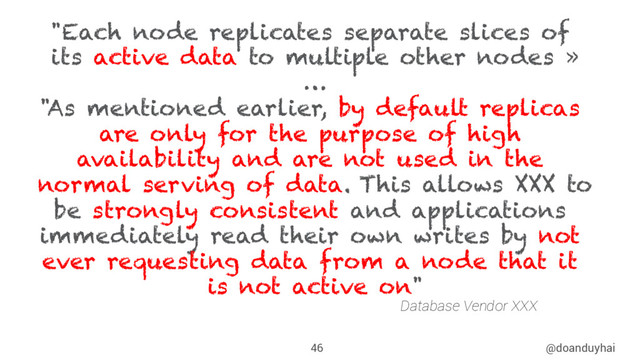 @doanduyhai
46
"Each node replicates separate slices of
its active data to multiple other nodes »
…
"As mentioned earlier, by default replicas
are only for the purpose of high
availability and are not used in the
normal serving of data. This allows XXX to
be strongly consistent and applications
immediately read their own writes by not
ever requesting data from a node that it
is not active on"
Database Vendor XXX
