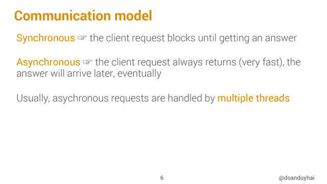 Communication model
Synchronous ☞ the client request blocks until getting an answer
Asynchronous ☞ the client request always returns (very fast), the
answer will arrive later, eventually
Usually, asychronous requests are handled by multiple threads
@doanduyhai
6
