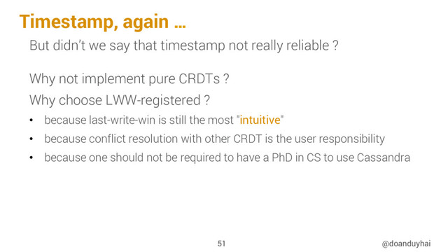 Timestamp, again …
@doanduyhai
51
But didn’t we say that timestamp not really reliable ?
Why not implement pure CRDTs ?
Why choose LWW-registered ?
•  because last-write-win is still the most "intuitive"
•  because conflict resolution with other CRDT is the user responsibility
•  because one should not be required to have a PhD in CS to use Cassandra
