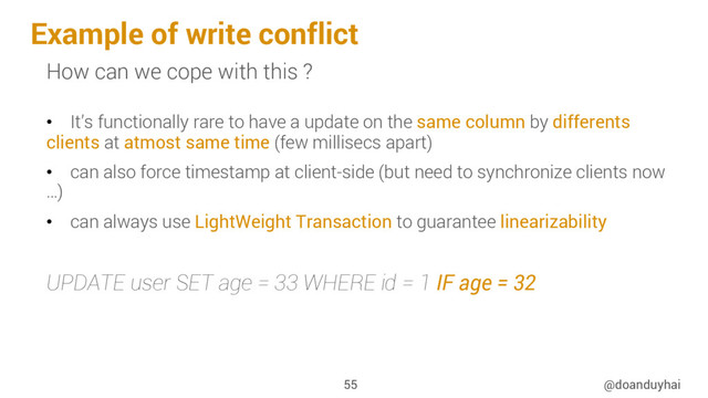 Example of write conflict
@doanduyhai
55
How can we cope with this ?
•  It’s functionally rare to have a update on the same column by differents
clients at atmost same time (few millisecs apart)
•  can also force timestamp at client-side (but need to synchronize clients now
…)
•  can always use LightWeight Transaction to guarantee linearizability
UPDATE user SET age = 33 WHERE id = 1 IF age = 32
