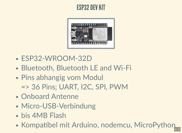 ESP32 DEV KIT
ESP32 DEV KIT
ESP32-WROOM-32D
Bluetooth, Bluetooth LE and Wi-Fi
Pins abhangig vom Modul
=> 36 Pins; UART, I2C, SPI, PWM
Onboard Antenne
Micro-USB-Verbindung
bis 4MB Flash
Kompa bel mit Arduino, nodemcu, MicroPython
4 . 4
