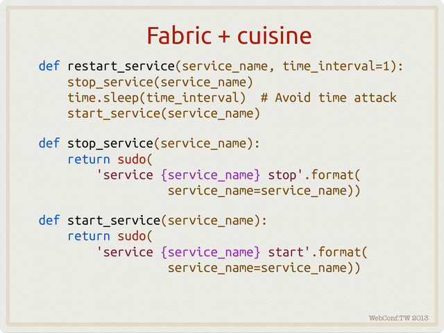 WebConf.TW 2013
Fabric + cuisine
def restart_service(service_name, time_interval=1):
stop_service(service_name)
time.sleep(time_interval) # Avoid time attack
start_service(service_name)
def stop_service(service_name):
return sudo(
'service {service_name} stop'.format(
service_name=service_name))
def start_service(service_name):
return sudo(
'service {service_name} start'.format(
service_name=service_name))
