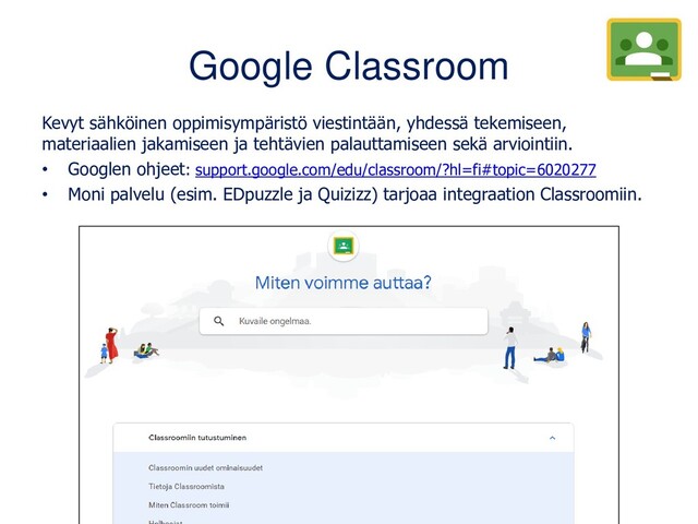 Google Classroom
Kevyt sähköinen oppimisympäristö viestintään, yhdessä tekemiseen,
materiaalien jakamiseen ja tehtävien palauttamiseen sekä arviointiin.
• Googlen ohjeet: support.google.com/edu/classroom/?hl=fi#topic=6020277
• Moni palvelu (esim. EDpuzzle ja Quizizz) tarjoaa integraation Classroomiin.
