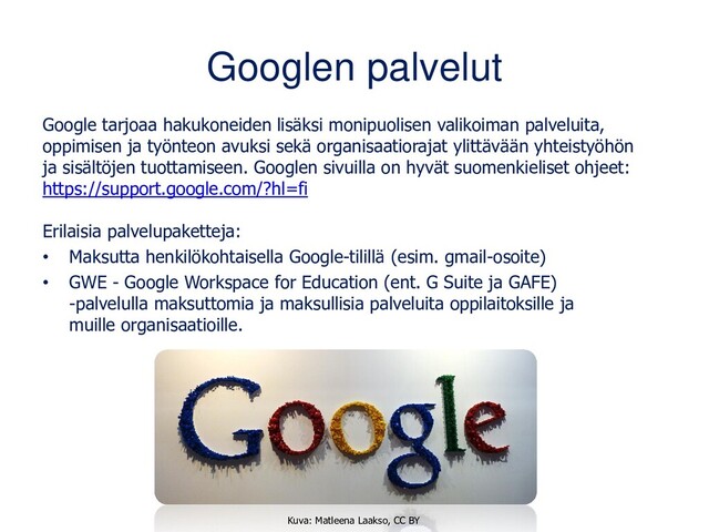 Googlen palvelut
Google tarjoaa hakukoneiden lisäksi monipuolisen valikoiman palveluita,
oppimisen ja työnteon avuksi sekä organisaatiorajat ylittävään yhteistyöhön
ja sisältöjen tuottamiseen. Googlen sivuilla on hyvät suomenkieliset ohjeet:
https://support.google.com/?hl=fi
Erilaisia palvelupaketteja:
• Maksutta henkilökohtaisella Google-tilillä (esim. gmail-osoite)
• GWE - Google Workspace for Education (ent. G Suite ja GAFE)
-palvelulla maksuttomia ja maksullisia palveluita oppilaitoksille ja
muille organisaatioille.
Kuva: Matleena Laakso, CC BY
