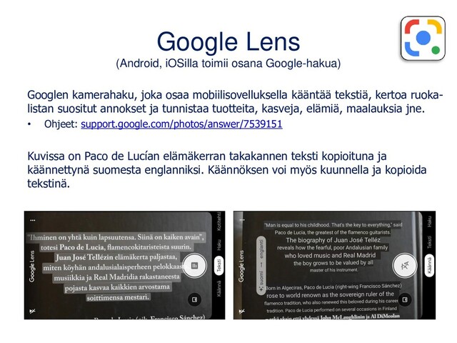 Google Lens
(Android, iOSilla toimii osana Google-hakua)
Googlen kamerahaku, joka osaa mobiilisovelluksella kääntää tekstiä, kertoa ruoka-
listan suositut annokset ja tunnistaa tuotteita, kasveja, elämiä, maalauksia jne.
• Ohjeet: support.google.com/photos/answer/7539151
Kuvissa on Paco de Lucían elämäkerran takakannen teksti kopioituna ja
käännettynä suomesta englanniksi. Käännöksen voi myös kuunnella ja kopioida
tekstinä.
